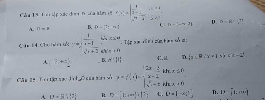 Tìm tập xác định D của hàm số f(x)=beginarrayl  1/2-x ;x≥ 1 sqrt(2-x);x<1endarray.
C.
A . D=R. D=(2;+∈fty ). D=(-∈fty ;2). D. D=R/ 2. 
B.
Câu 14. Cho hàm số: y=beginarrayl  1/x-1 khix≤ 0 sqrt(x+2)khix>0endarray.. Tập xác định của hàm số là:
A. [-2;+∈fty ). B. Rvee  1. C. R D.  x∈ R/x!= 1 và x≥ -2. 
Câu 15. Tìm tập xác định D của hàm số: y=f(x)=beginarrayl  (2x-3)/x-2 khix≤ 0 sqrt(1-x)khix>0endarray..
A. D=R| 2 B. D=[1;+∈fty )| 2 C. D=(-∈fty ;1] D. D=[1;+∈fty )