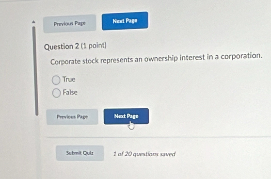 Previous Page Next Page
Question 2 (1 point)
Corporate stock represents an ownership interest in a corporation.
True
False
Previous Page Next Page
Submit Quiz 1 of 20 questions saved