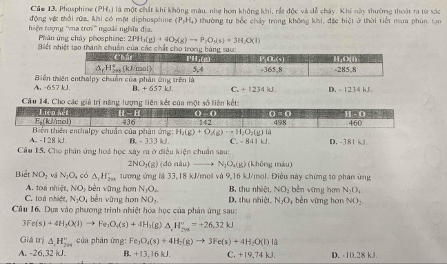 Cầu 13. Phosphine (PH_3) là một chất khí không màu, nhẹ hơn không khí, rắt độc và dễ cháy. Khi này thường thoát ra từ xác
động vật thổi rữa, khi có mặt diphosphine (P_2H_4) thường tự bốc chảy trong không khí, đặc biệt ở thời tiết mưa phùn, tạo
hiện tượng ''ma trơi'' ngoài nghĩa địa.
Phản ứng cháy phosphine: 2PH_3(g)+4O_2(g)to P_2O_3(s)+3H_2O(l)
Biết nhiệt tạo thành chuẩn của các chất cho trong b
Biến th
A. -657 kJ. B. + 657 kJ. C. + 1234 kJ. D. - 1234 kJ.
Câu 14. Cho các giá trị năng lượng liên kết của một số liên kết:
y chuẩn của phân ứng: H_2(g)+O_2(g)to H_2O_2(g) là
A. -128 kJ. B. - 333 kJ. C. - 841 kJ D. -381 kJ.
Câu 15. Cho phản ứng hoá học xây ra ở điều kiện chuẩn sau:
2NO_2(g) (dỏ nâu) N_2O_4(g) (không màu)
Biết NO_2 và N_2O_4 có △ _rH_(2vx)^- tương ứng là 33,18 kJ/mol và 9,16 kJ/mol. Điều này chứng tỏ phán ứng
A. toá nhiệt, NO_2 bèn vững hơn N_2O_4. B. thu nhiệt, NO_2 bền vững hơn N_2O_1.
C. toả nhiệt, N_2O_4 bèn vững hơn NO_2. D. thu nhiệt. N_2O 4 bền vững hơn NO_2,
Câu 16. Dựa vào phương trình nhiệt hóa học của phản ứng sau:
3Fe(s)+4H_2O(l)to Fe_3O_4(s)+4H_2(g)△ _rH_(2ys)^o=+26,32kJ
Giá trị △ _rH_(298)° của phản ứng: Fe_3O_4(s)+4H_2(g)to 3Fe(s)+4H_2O(l) là
A. -26,32 kJ. B. +13,16 kJ. C. +19.74 kJ. D. -10.28 kJ.