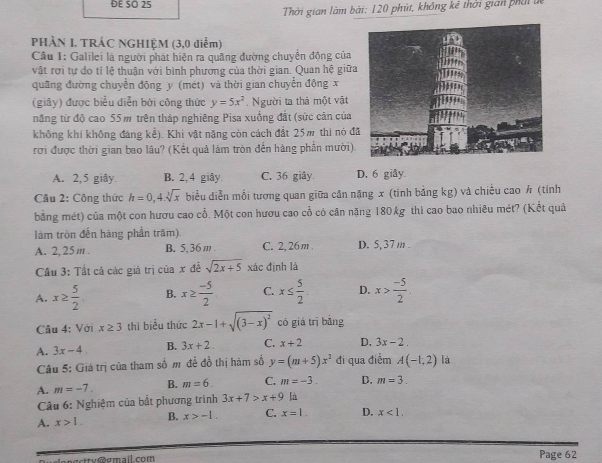 ĐE SO 25
Thời gian làm bài: 120 phút, không kê thời giản phái đc
PHÀN I. TRÁC NGHIỆM (3,0 điểm)
Câu 1: Galilei là người phát hiện ra quãng đường chuyển động của
vật rời tự do tỉ lệ thuận với bình phương của thời gian. Quan hệ giữa
quãng đường chuyển động y (mét) và thời gian chuyển động x
(giây) được biểu diễn bởi công thức y=5x^2. Người ta thà một vật
năng từ độ cao 55m trên tháp nghiêng Pisa xuống đất (sức cản của
không khí không đáng khat e) Khi vật nặng còn cách đất 25m thì nó đ
rời được thời gian bao lâu? (Kết quả làm tròn đến hàng phần mười).
A. 2,5 giây. B. 2,4 giây. C. 36 giây D. 6 giây.
Câu 2: Công thức h=0,4.sqrt[3](x) biểu diễn mối tương quan giữa cân nặng x (tính bằng kg) và chiều cao h (tính
bằng mét) của một con hươu cao cổ. Một con hươu cao cổ có cân năng 180 kg thì cao bao nhiêu mét? (Kết quả
làm tròn đến hàng phần trăm).
A. 2,25 m. B. 5,36 m . C. 2, 26 m . D. 5,37m .
Cầu 3: Tất cả các giá trị của x đề sqrt(2x+5) xác định là
A. x≥  5/2 . x≥  (-5)/2 . C. x≤  5/2 . D. x> (-5)/2 .
B.
Câu 4: Với x≥ 3 thì biểu thức 2x-1+sqrt((3-x)^2) có giá trị bằng
B. 3x+2. C. D. 3x-2.
A. 3x-4 x+2
Câu 5: Giá trị của tham số mô đề đồ thị hàm số y=(m+5)x^2 đi qua điểm A(-1;2) là
A. m=-7. B. m=6. C. m=-3. D. m=3.
* Câu 6: Nghiệm của bất phương trình 3x+7>x+9 là
B. x>-1. C.
A. x>1. x=1.
D. x<1.
pgcttv@gmail.com Page 62