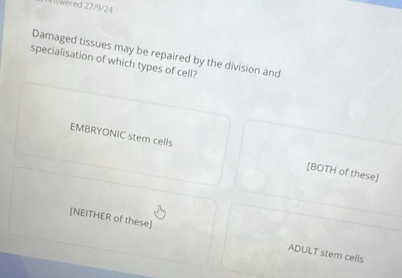 Answered 27/9/24
Damaged tissues may be repaired by the division and
specialisation of which types of cell?
EMBRYONIC stem cells [BOTH of these]
[NEITHER of these] ADULT stem cells