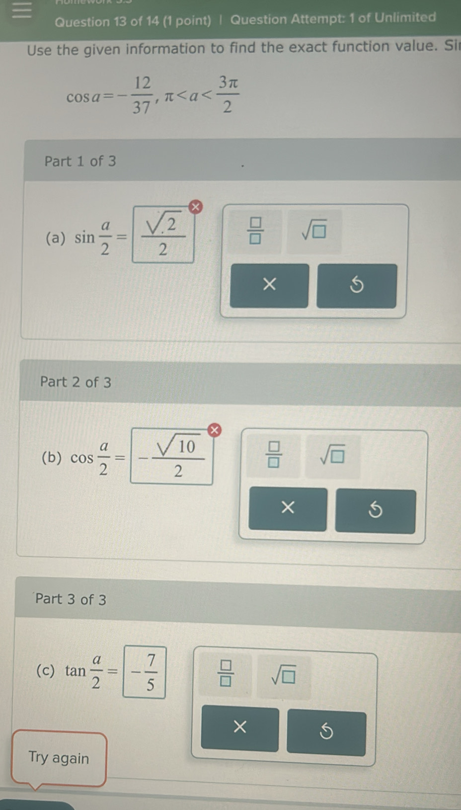 Question Attempt: 1 of Unlimited
Use the given information to find the exact function value. Sir
cos a=- 12/37 , π
Part 1 of 3
(a) sin  a/2 = sqrt(2)/2   □ /□   sqrt(□ )
×
Part 2 of 3
(b) cos  a/2 =- sqrt(10)/2 
 □ /□   sqrt(□ )
×
5
Part 3 of 3
(c) tan  a/2 =- 7/5 
 □ /□   sqrt(□ )
×
Try again