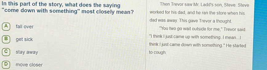 In this part of the story, what does the saying Then Trevor saw Mr. Ladd's son, Steve. Steve
"come down with something" most closely mean? worked for his dad, and he ran the store when his
dad was away. This gave Trevor a thought.
A fall over "You two go wait outside for me," Trevor said.
B get sick
"I think I just came up with something. I mean...I
think I just came down with something." He started
c stay away to cough.
D move closer