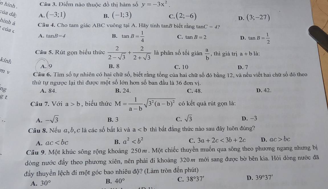 hình .
Câu 3. Điểm nào thuộc đồ thị hàm số y=-3x^2.
của dây
A. (-3;1) (-1;3) (2;-6)
B.
C.
D. (3;-27)
hình à Cầu 4. Cho tam giác ABC vuông tại A. Hãy tính tan B biết rằng tan C=4 ?
của c
A. tan B=4 B. tan B= 1/4  C. tan B=2
D. tan B= 1/2 
Câu 5. Rút gọn biểu thức  2/2-sqrt(3) + 2/2+sqrt(3)  là phân số tối giản  a/b  , thì giá trị a+b là:
kính
A. 9 B. 8 C. 10 D. 7
n v
Câu 6. Tìm số tự nhiên có hai chữ số, biết rằng tổng của hai chữ số đó bằng 12, và nếu viết hai chữ số đó theo
thứ tự ngược lại thì được một số lớn hơn số ban đầu là 36 đơn vị.
ng A. 84. B. 24. C. 48. D. 42.
gt
Câu 7. Với a>b , biểu thức M= 1/a-b sqrt(3^2(a-b)^2) có kết quả rút gọn là:
A. -sqrt(3) B. 3 C. sqrt(3) D. -3
Câu 8. Nếu a,b,c là các số bất kì và a thì bất đẳng thức nào sau đây luôn đúng?
A. ac B. a^2 C. 3a+2c<3b+2c D. ac>bc
Câu 9. Một khúc sông rộng khoảng 250m . Một chiếc thuyền muốn qua sông theo phương ngang nhưng bị
dòng nước đầy theo phương xiên, nên phải đi khoảng 320m mới sang được bờ bên kia. Hỏi dòng nước đã
đầy thuyền lệch đi một góc bao nhiêu độ? (Làm tròn đến phút)
A. 30° B. 40° C. 38°37' D. 39°37'