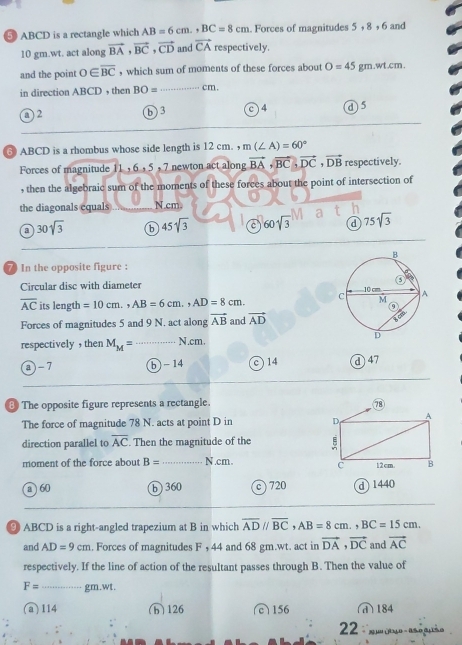 5 ABCD is a rectangle which AB=6cm., BC=8cm. Forces of magnitudes 5 , 8 , 6 and
10 gm.wt. act along vector BA, vector BC, vector CD and vector CA respectively.
_
and the point 0∈ overline BC , which sum of moments of these forces about O=45gm.wtcm. 
in direction ABCD , then BO= cm.
a ) 2 ⑥ 3 c) 4 d 5
⑥ ABCD is a rhombus whose side length is 12 cm. m(∠ A)=60°
Forces of magnitude 11 , 6 , 5 , 7 newton act along vector BA, vector BC, vector DC, vector DB respectively.
, then the algebraic sum of the moments of these forces about the point of intersection of
the diagonals equals N.cm
a 30sqrt(3) b 45sqrt(3) C 60sqrt(3) d 75sqrt(3)
7 In the opposite figure :
Circular disc with diameter
overline AC its length =10cm., AB=6cm., AD=8cm. 
Forces of magnitudes 5 and 9 N. act along vector AB and vector AD
respectively ， then M_M= _ N.cm.
@-7 b -14 c) 14 ⓓ 47
8 The opposite figure represents a rectangle. 
The force of magnitude 78 N. acts at point D in 
direction parallel to overline AC. Then the magnitude of the 
moment of the force about B= _  N.cm. 
a 60 b 360 c ) 720 d 1440
⑨ ABCD is a right-angled trapezium at B in which overline ADparallel overline BC, AB=8cm., BC=15cm. 
and AD=9cm. Forces of magnitudes F , 44 and 68 gm.wt. act in vector DA, vector DC and vector AC
respectively. If the line of action of the resultant passes through B. Then the value of
F= _ gm.wt.
(a) 114 (h) 126 c 156 d) 184
2 ∵