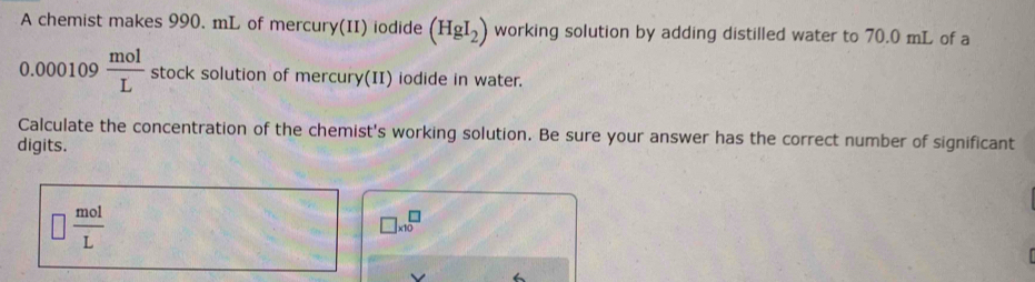 A chemist makes 990. mL of mercury(II) iodide (HgI_2) working solution by adding distilled water to 70.0 mL of a
0.000109 mol/L  stock solution of mercury(II) iodide in water. 
Calculate the concentration of the chemist's working solution. Be sure your answer has the correct number of significant 
digits.
□  mol/L 
□ * 10^□