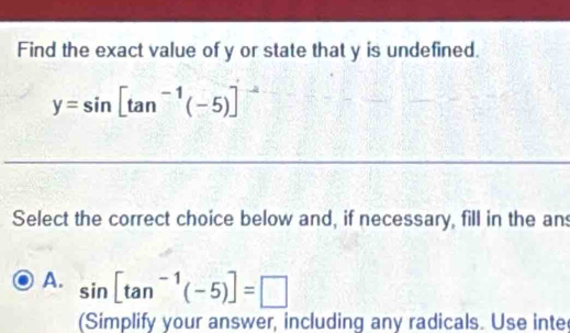 Find the exact value of y or state that y is undefined.
y=sin [tan^(-1)(-5)]
Select the correct choice below and, if necessary, fill in the an
A. sin [tan^(-1)(-5)]=□
(Simplify your answer, including any radicals. Use inte