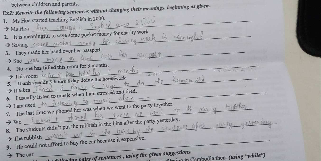 between children and parents. 
Ex2: Rewrite the following sentences without changing their meanings, beginning as given. 
1. Ms Hoa started teaching English in 2000. 
Ms Hoa 
2. It is meaningful to save some pocket money for charity work. 
→Saving 
3. They made her hand over her passport. 
She 
4. No one has tidied this room for 3 months. 
> This room 
5. Thanh spends 3 hours a day doing the homework. 
It takes 
6. I usually listen to music when I am stressed and tired.__ 
I am used 
_ 
7. The last time we phoned her was when we went to the party together. 
> We 
8. The students didn’t put the rubbish in the bins after the party yesterday. 
The rubbish 
9. He could not afford to buy the car because it expensive. 
The car 
allowing pairs of sentences , using the given suggestions . 
ming in Cambodia then. (using “while”)