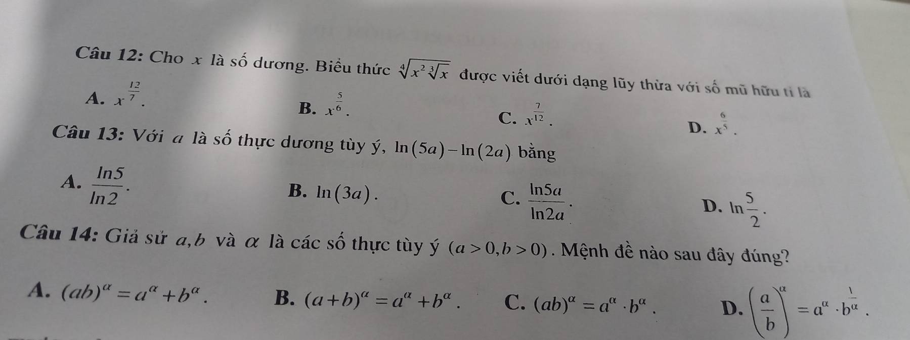 Cho x là số dương. Biểu thức sqrt[4](x^2sqrt [3]x) được viết dưới dạng lũy thừa với số mũ hữu tỉ là
A. x^(frac 12)7.
B. x^(frac 5)6.
C. x^(frac 7)12.
D. x^(frac 6)5. 
Câu 13: Với a là Shat O thực dương tùy ý, ln (5a)-ln (2a) bằng
A.  ln 5/ln 2 .
B. ln (3a).
C.  ln 5a/ln 2a . D. ln  5/2 . 
Câu 14: Giả sử a, b và α là các số thực tùy y'(a>0,b>0) Mệnh đề nào sau đây đúng?
A. (ab)^alpha =a^(alpha)+b^(alpha).
B. (a+b)^alpha =a^(alpha)+b^(alpha). C. (ab)^alpha =a^(alpha)· b^(alpha). D. ( a/b )^alpha =a^(alpha)· b^(frac 1)alpha .