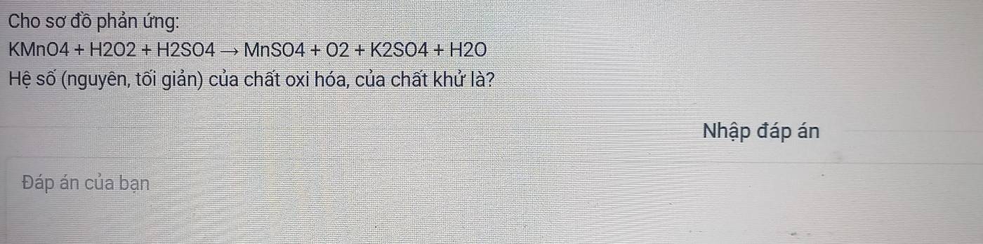 Cho sơ đồ phản ứng:
KMnO4+H2O2+H2SO4to MnSO4+O2+K2SO4+H2O
Hệ số (nguyên, tối giản) của chất oxi hóa, của chất khử là? 
Nhập đáp án 
Đáp án của bạn