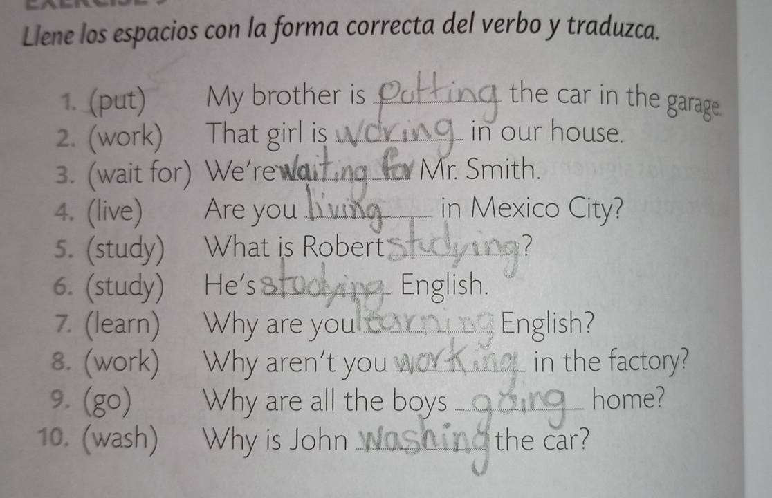 Llene los espacios con la forma correcta del verbo y traduzca. 
1. (put) My brother is _the car in the garage. 
2. (work) That girl is _in our house. 
3. (wait for) We're wai_ Mr. Smith. 
4. (live) Are you _in Mexico City? 
5. (study) What is Robert _ ? 
6. (study) He's _ English. 
7. (learn) Why are you _English? 
8. (work) Why aren't you _in the factory? 
9. (go) Why are all the boys _home? 
10. (wash) Why is John _the car?