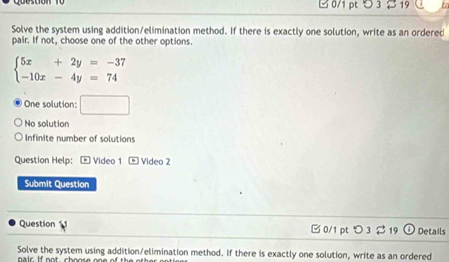 Question 0/1 pt つ3 19 ta
Solve the system using addition/elimination method. If there is exactly one solution, write as an ordered
pair. If not, choose one of the other options.
beginarrayl 5x+2y=-37 -10x-4y=74endarray.
One solution: □
No solution
Infinite number of solutions
Question Help: * Video 1 。 Video 2
Submit Question
Question C 0/1 pt 。 3 B 19 Details
Solve the system using addition/elimination method. If there is exactly one solution, write as an ordered