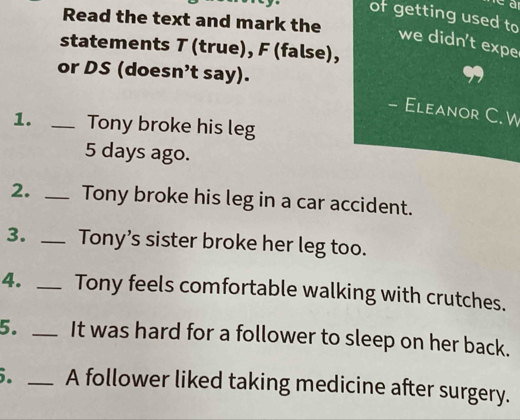 of getting used to 
Read the text and mark the 
we didn't expe 
statements T (true), F (false), 
or DS (doesn’t say). 
- Eleanor C. W 
1. _Tony broke his leg
5 days ago. 
2. _Tony broke his leg in a car accident. 
3. _ Tony’s sister broke her leg too. 
4. _Tony feels comfortable walking with crutches. 
5. _It was hard for a follower to sleep on her back. 
. _A follower liked taking medicine after surgery.