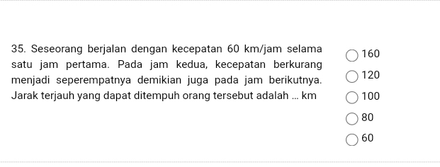 Seseorang berjalan dengan kecepatan 60 km/jam selama 160
satu jam pertama. Pada jam kedua, kecepatan berkurang
menjadi seperempatnya demikian juga pada jam berikutnya. 120
Jarak terjauh yang dapat ditempuh orang tersebut adalah ... km 100
80
60