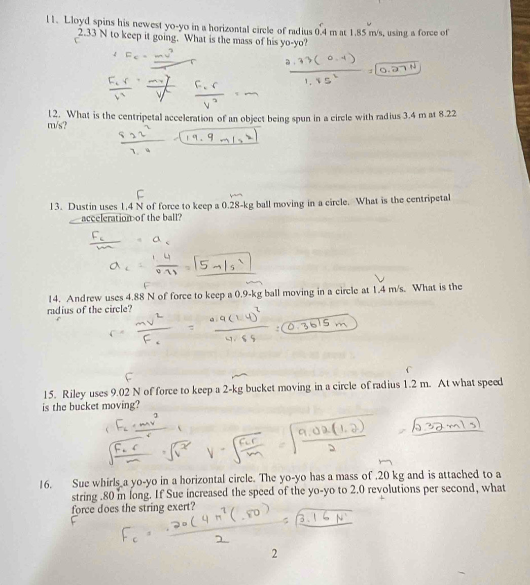 l1. Lloyd spins his newest yo-yo in a horizontal circle of radius 0.4 m at 1.85 m/s, using a force of
2.33 N to keep it going. What is the mass of his yo-yo? 
12. What is the centripetal acceleration of an object being spun in a circle with radius 3.4 m at 8.22
m/s? 
13. Dustin uses 1.4 N of force to keep a 0.28-kg ball moving in a circle. What is the centripetal 
acceleration of the ball? 
14. Andrew uses 4.88 N of force to keep a 0.9-kg ball moving in a circle at 1.4 m/s. What is the 
radius of the circle? 
15. Riley uses 9.02 N of force to keep a 2-kg bucket moving in a circle of radius 1.2 m. At what speed 
is the bucket moving? 
16. Sue whirls a yo-yo in a horizontal circle. The yo-yo has a mass of . 20 kg and is attached to a 
string . 80 i long. If Sue increased the speed of the yo-yo to 2.0 revolutions per second, what 
force does the string exert? 
2