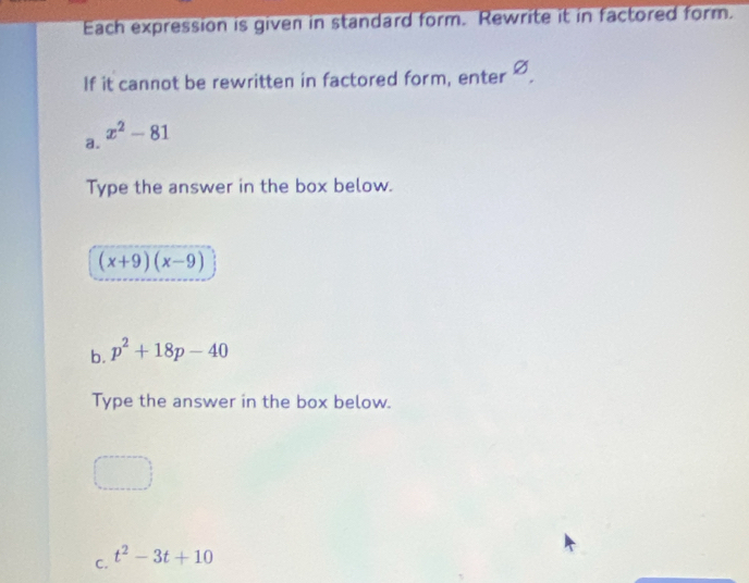 Each expression is given in standard form. Rewrite it in factored form. 
If it cannot be rewritten in factored form, enter varnothing
x^2-81
a. 
Type the answer in the box below.
(x+9)(x-9)
b. p^2+18p-40
Type the answer in the box below. 
C. t^2-3t+10