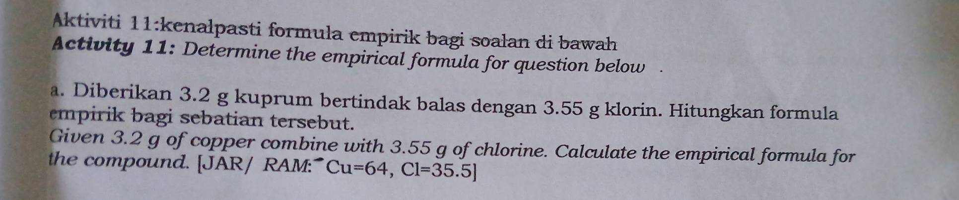 Aktiviti 11:kenalpasti formula empirik bagi soalan di bawah 
Activity 11: Determine the empirical formula for question below 
a. Diberikan 3.2 g kuprum bertindak balas dengan 3.55 g klorin. Hitungkan formula 
empirik bagi sebatian tersebut. 
Given 3.2 g of copper combine with 3.55 g of chlorine. Calculate the empirical formula for 
the compound. [JAR/ RAM:" Cu=64, Cl=35.5]