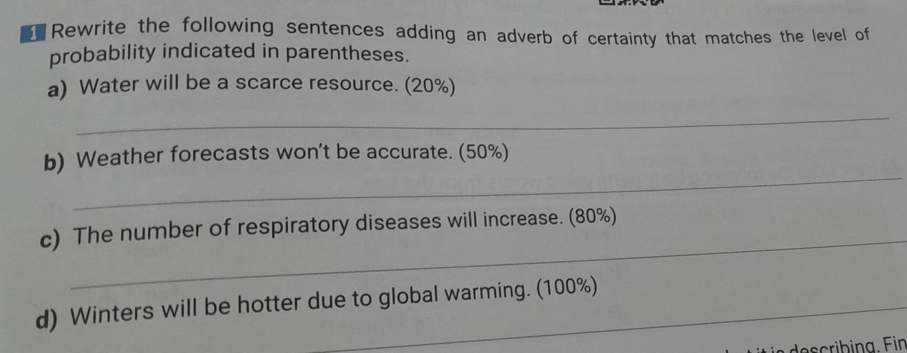 Rewrite the following sentences adding an adverb of certainty that matches the level of 
probability indicated in parentheses. 
a) Water will be a scarce resource. (20%) 
_ 
_ 
b) Weather forecasts won't be accurate. (50%) 
_ 
c) The number of respiratory diseases will increase. (80%) 
d) Winters will be hotter due to global warming. (100%)