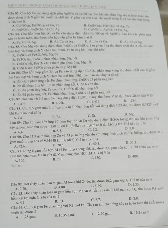 Kiên thức trọng tâm chương 5, đại cương kim loại
Câu 83, Cho bột Fe vào dung dịch gồm AgNOy và Cu NO_1 (). Sau khi các phân ứng xây ra hoàn toàn, thu
được dung dịch X gồm hai muỗi và chất rần Y gồm hai kim loại. Hai muỗi trong X và hai kim loại trong
Y lần hượt là:
A. Cu(NO_3)_2 Fe(NO_3)_2 và Cu: Fe B. Cu(NO_3)_2 Ve(NO_3) và A B:C
C. c(NO_3) Fe(NO_3) v     g. D. Cu(NO_3)_1 AgNO_3vaCu; 11
Câu 84. Cho hỗn hợp bột Al và Fe vào dung dịch chứa Cu(NO_3)
xây ra hoàn toàn, thu được hỗn hợp rắn gồm ba kim loại là s và AgNO_3 Sau khi các phân ứng
A. Fe, Cu và Ag B, Al, Cu và Ag. C. Al, Fe và Cu. D. Al, Fe và Ag
Câu 85. Cho Mg vào dung dịch chứa FeSO₄ và  t CuSO_4. Sau phản ứng thu được chất rấn X chi có một
kim loại và dung dịch Y chứa hai muổi. Phán ứng kết thúc khi nào?
A. CuSO_4 và FeSO_4 hết, Mg dư.
B. FeSO 4 dư, CuSO₄ chưa phản ứng, Mg hết.
C. CuSO_4 hết, FeSO₄ chưa tham gia phán ứng, Mg hết.
D. CuSO₄ dư, FeSO₄ chưa phản ứng, Mg hết.
Câu 86. Cho hỗn hợp gồm Zn và Fe vào dung dịch CuSO₄, phản ứng xong thu được chất rấn X gồm
hai kim loại và dung dịch Y chửa ba loại ion. Nhận xét nào sau đây là đúng?
A. Zn chưa phản ứng hết, Fe chưa phản ứng, CuSO_4 đã phản ứng hết.
B. Zn đã phản ứng hết, Fe đã phản ứng hết, CuSO₄ còn dư.
C. Zn đã phản ứng hết, Fe còn dư, CuSO₄ đã phán ứng hết.
D. Zn đã phản ứng hết, Fe chưa phản ứng, CuSO_4 đã phản ứng hết.
Câu 87. Hòa tan hết 5,6 gam Fe bằng dung dịch H_2SO_4 loãng, thu được V lít H_2 (đkc) Giá trị của V là
A. 2,479. B. 4,958. C. 7,437. D. 1,234.
Cầu 88. Cho 0,5 gam một kim loại hoá trị II phản ứng hết với dung dịch HCl dư, thu được 0,0125 mol
khí H_2. Kim loại đó là D. Mg.
A. Ca B. Ba. C. Sr.
Câu 89. Cho 15 gam hồn hợp bột kim loại Zn và Cu vào dung dịch H_2SO_4 loãng dư, sau khi phàn ứng
xày ra hoàn toàn thu được 4,958 lit khi H_2 (ở đkc) và m gam chất rắn không tan. Giá trị của m là
A. 6,4. B. 8,5. C. 2,2. D. 2,0.
Câu 90. Cho 11,9 gam hỗn hợp Zn và Al phản ứng vừa đủ với dung dịch dịch H_2SO_4 loãng, thu được m-
gam muối trung hòa và 9,916 lít khí H_2 (đkc). Giá trị của m là
A. 42,6. B. 70,8. C. 50,3. D. 51,1.
Câu 91. Nung 6 gam hỗn hợp Al và Fe trong không khí, thu được 8,4 gam hỗn hợp X chi chứa các oxide.
Hòa tan hoàn toàn X cần vừa đủ V ml dung dịch HCl 1M. Giá trị V là
A. 300. B. 200. C. 150. D. 400.
Đáp ản:
Câu 92. Đốt cháy hoàn toàn m gam Al trong khí O_2 dư, thu được 10,2 gam Al_2O_3. Giá trị của m là
A. 2,70. B. 4,80. C. 5,40. D. 1,35.
Câu 93. Đốt cháy hoàn toàn m gam hỗn hợp Mg và Al cần vừa đủ 0,125 mol khi O_2 , thu được 9,1 gam
hỗn hợp hai oxit. Giá trị của m là C. 6,7.
A. 5,1. B. 7,1. D. 3,9.
Câu 94. Cho 5,6 gam Fe phản ứng với 0,2 mol khi Cl_2, , sau khi phản ứng xảy ra hoàn toàn thì khổi lượng
muối thu được là
A. 11,28 gam. B. 16,35 gam. C. 12,70 gam. D. 16,25 gam.