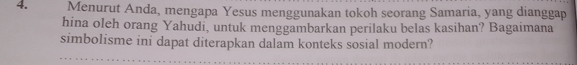 Menurut Anda, mengapa Yesus menggunakan tokoh seorang Samaria, yang dianggap 
hina oleh orang Yahudi, untuk menggambarkan perilaku belas kasihan? Bagaimana 
simbolisme ini dapat diterapkan dalam konteks sosial modern?