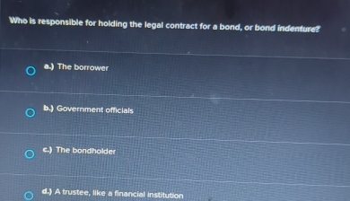 Who is responsible for holding the legal contract for a bond, or bond indenture?
a.) The borrower
b.) Government officials
c.) The bondholder
d.) A trustee, like a financial institution