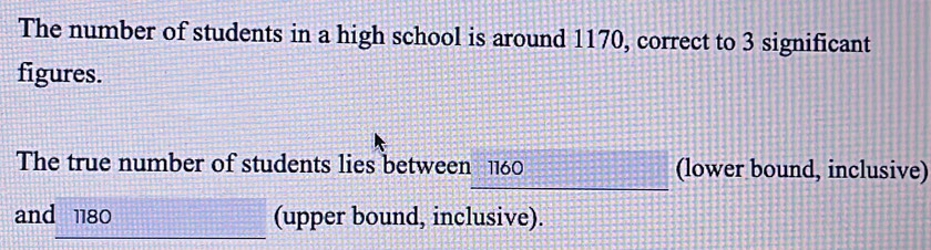 The number of students in a high school is around 1170, correct to 3 significant 
figures. 
The true number of students lies between 1160 (lower bound, inclusive) 
and 1180 (upper bound, inclusive).