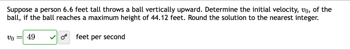 Suppose a person 6.6 feet tall throws a ball vertically upward. Determine the initial velocity, v₀, of the 
ball, if the ball reaches a maximum height of 44.12 feet. Round the solution to the nearest integer.
v_0=49 surd sigma^6 feet per second