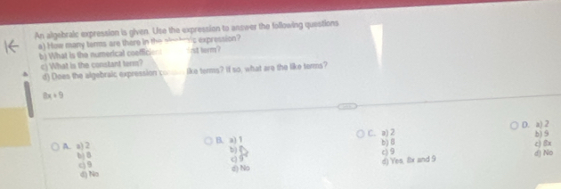 An algebralc expression is given. Use the expression to answer the following questions
a) How many terms are there in the slohmic expression?
b) What is the numerical coefficion i nst term?
c) What is the constant term?
d) Does the algebraic expression com_ like terms? If so, what are the like terms?
8x+9
b) 9
A. a) 2 B. a) 1 C. a) 2 D. a) 2
b) 8
bD d) No c) 8x
bj í
c9
c) 9
(9
d) No d) Yes, 8x and 9
d) No