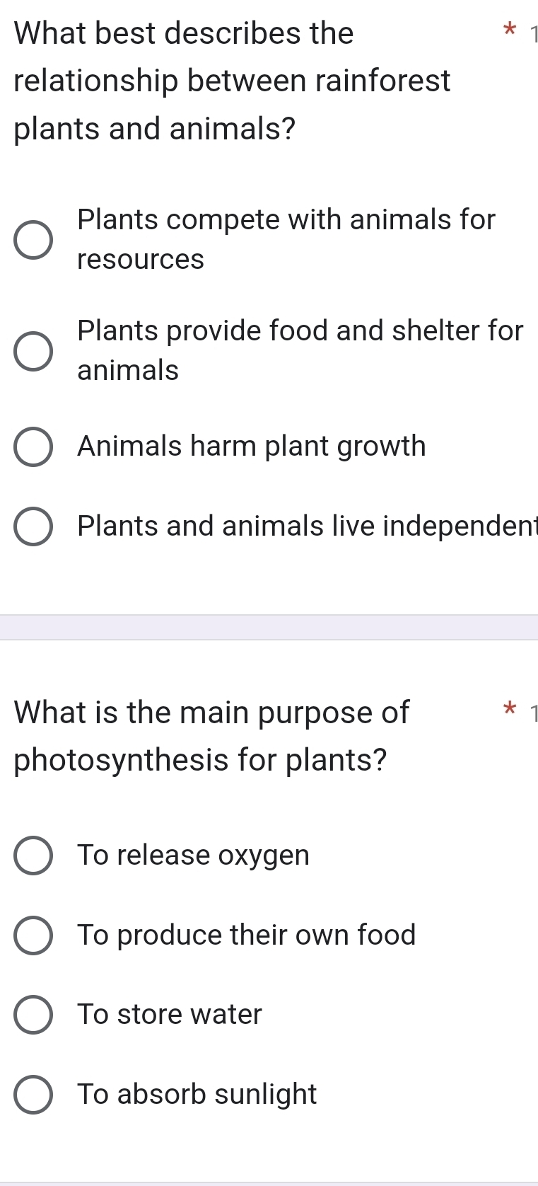 What best describes the
relationship between rainforest
plants and animals?
Plants compete with animals for
resources
Plants provide food and shelter for
animals
Animals harm plant growth
Plants and animals live independent
What is the main purpose of *
photosynthesis for plants?
To release oxygen
To produce their own food
To store water
To absorb sunlight