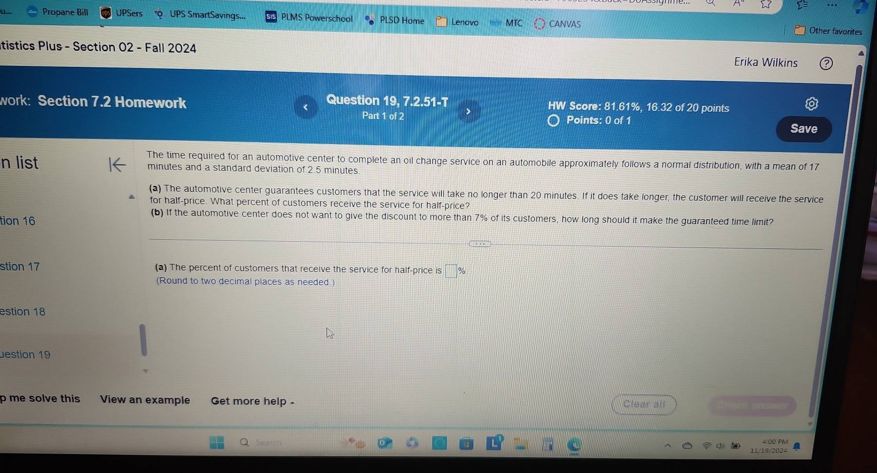 Propane Bill UPSers O UPS SmartSavings... PLMS Powerschool PLSD Home Lenovo MTC CANVAS Other favorites 
itistics Plus - Section 02 - Fall 2024 Erika Wilkins 
work: Section 7.2 Homework Question 19, 7.2.51-T HW Score: 81.61%, 16.32 of 20 points 
Part 1 of 2 Points: 0 of 1 Save 
The time required for an automotive center to complete an oil change service on an automobile approximately follows a normal distribution, with a mean of 17
n list minutes and a standard deviation of 2.5 minutes. 
(a) The automotive center guarantees customers that the service will take no longer than 20 minutes. If it does take longer, the customer will receive the service 
for half-price. What percent of customers receive the service for half-price? 
(b) If the automotive center does not want to give the discount to more than 7% of its customers, how long should it make the guaranteed time limit? 
tion 16 
— 
stion 17 (a) The percent of customers that receive the service for half-price is :□ %
(Round to two decimal places as needed.) 
estion 18 
uestion 19 
p me solve this View an example Get more help - Clear all 
shick answ 
Search 4:00 PM 
11/19/2024