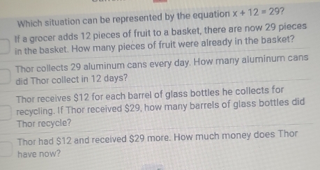 Which situation can be represented by the equation x+12=29 7
If a grocer adds 12 pieces of fruit to a basket, there are now 29 pieces
in the basket. How many pieces of fruit were already in the basket?
Thor collects 29 aluminum cans every day. How many aluminum cans
did Thor collect in 12 days?
Thor receives $12 for each barrel of glass bottles he collects for
recycling. If Thor received $29, how many barrels of glass bottles did
Thor recycle?
Thor had $12 and received $29 more. How much money does Thor
have now?