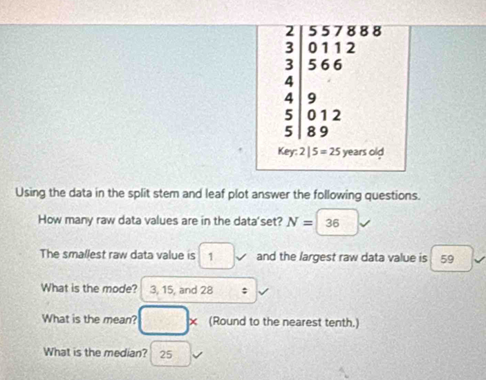 2 557888 
0112 
ζ 5 6 6
4
4 9
5 0 1 2
5 8 9
Key:2|5=25 years olc
Using the data in the split stem and leaf plot answer the following questions. 
How many raw data values are in the data'set? N= 36
The smallest raw data value is 1 and the largest raw data value is 59
What is the mode? 3, 15, and 28; 
What is the mean? × (Round to the nearest tenth.) 
What is the median? 25