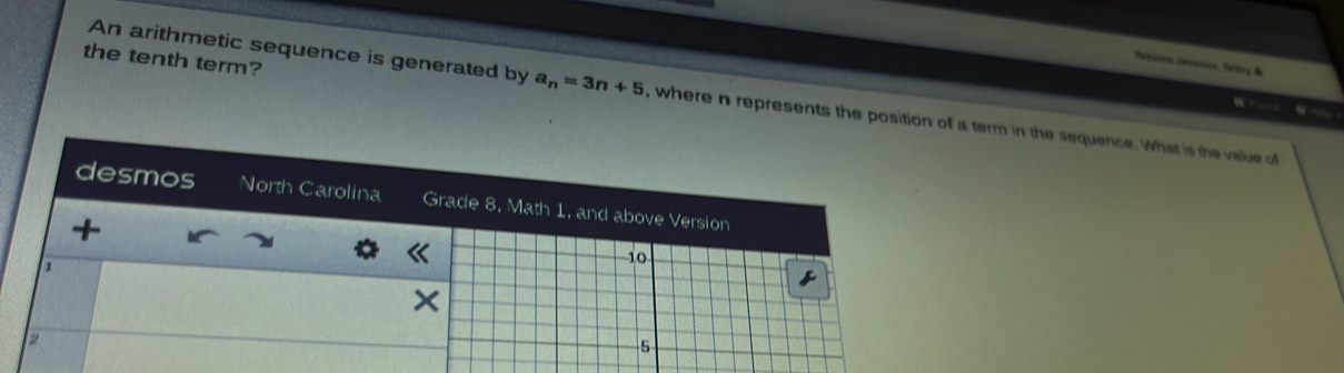 the tenth term? 
Senon Sénnia, Ortoy & 
An arithmetic sequence is generated by a_n=3n+5 , where n represents the position of a term in the sequence. What is the value of 
w ? … o — 
desmos North Carolina Grade 8, Math 1, and above Version 
+ 
1
10
×
2
5