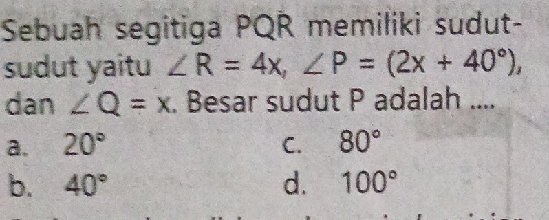 Sebuah segitiga PQR memiliki sudut-
sudut yaitu ∠ R=4x, ∠ P=(2x+40°), 
dan ∠ Q=x. Besar sudut P adalah ....
a. 20° C. 80°
b. 40° d. 100°