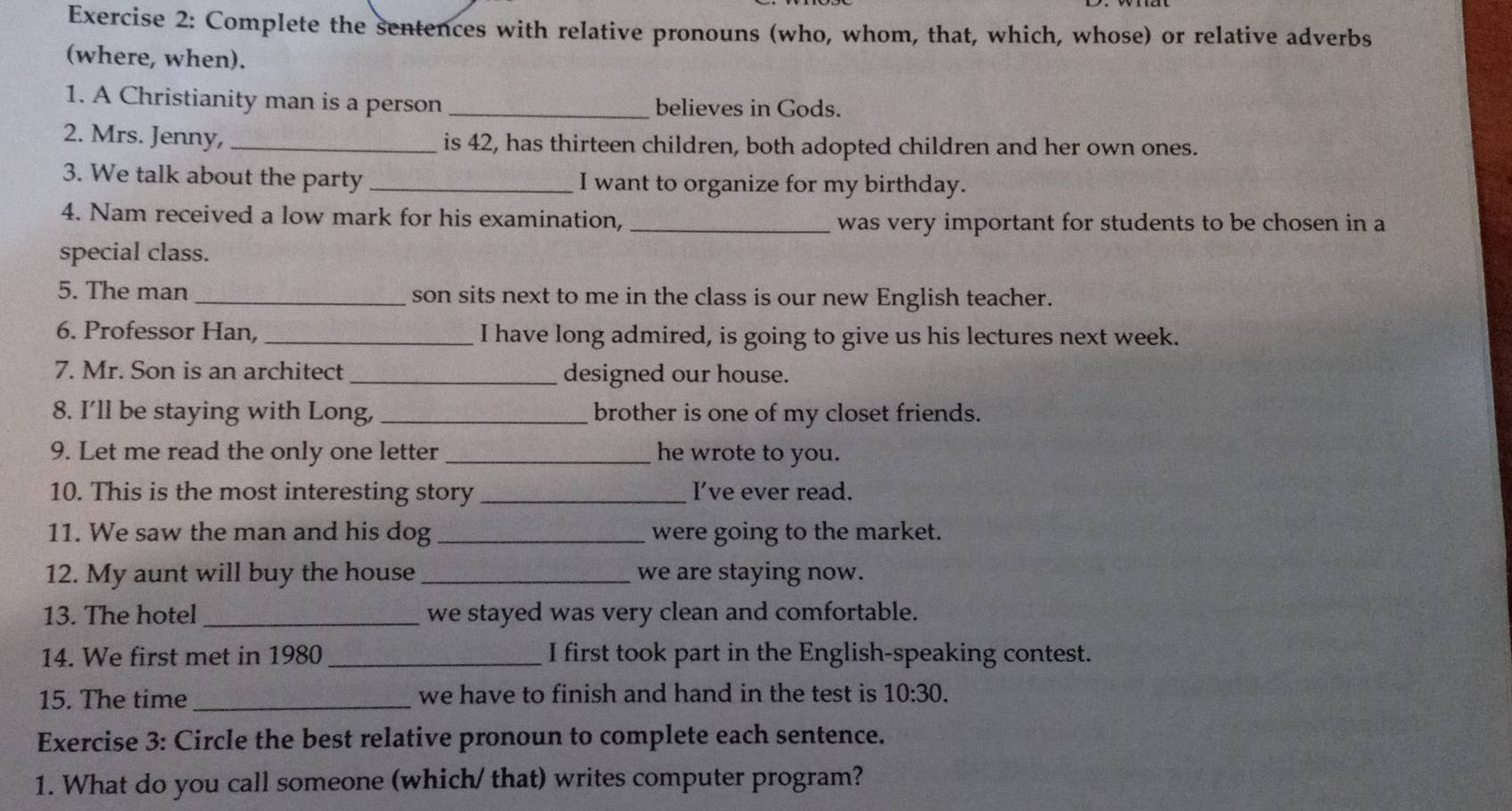 Complete the sentences with relative pronouns (who, whom, that, which, whose) or relative adverbs 
(where, when). 
1. A Christianity man is a person _believes in Gods. 
2. Mrs. Jenny, _is 42, has thirteen children, both adopted children and her own ones. 
3. We talk about the party _I want to organize for my birthday. 
4. Nam received a low mark for his examination, _was very important for students to be chosen in a 
special class. 
5. The man _son sits next to me in the class is our new English teacher. 
6. Professor Han,_ I have long admired, is going to give us his lectures next week. 
7. Mr. Son is an architect _designed our house. 
8. I’ll be staying with Long, _brother is one of my closet friends. 
9. Let me read the only one letter _he wrote to you. 
10. This is the most interesting story _I’ve ever read. 
11. We saw the man and his dog _were going to the market. 
12. My aunt will buy the house _we are staying now. 
13. The hotel _we stayed was very clean and comfortable. 
14. We first met in 1980 _I first took part in the English-speaking contest. 
15. The time _we have to finish and hand in the test is 10:30. 
Exercise 3: Circle the best relative pronoun to complete each sentence. 
1. What do you call someone (which/ that) writes computer program?