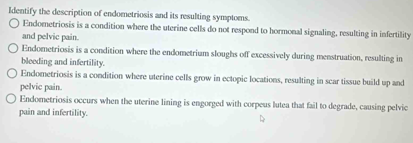 Identify the description of endometriosis and its resulting symptoms.
Endometriosis is a condition where the uterine cells do not respond to hormonal signaling, resulting in infertility
and pelvic pain.
Endometriosis is a condition where the endometrium sloughs off excessively during menstruation, resulting in
bleeding and infertility.
Endometriosis is a condition where uterine cells grow in ectopic locations, resulting in scar tissue build up and
pelvic pain.
Endometriosis occurs when the uterine lining is engorged with corpeus lutea that fail to degrade, causing pelvic
pain and infertility.