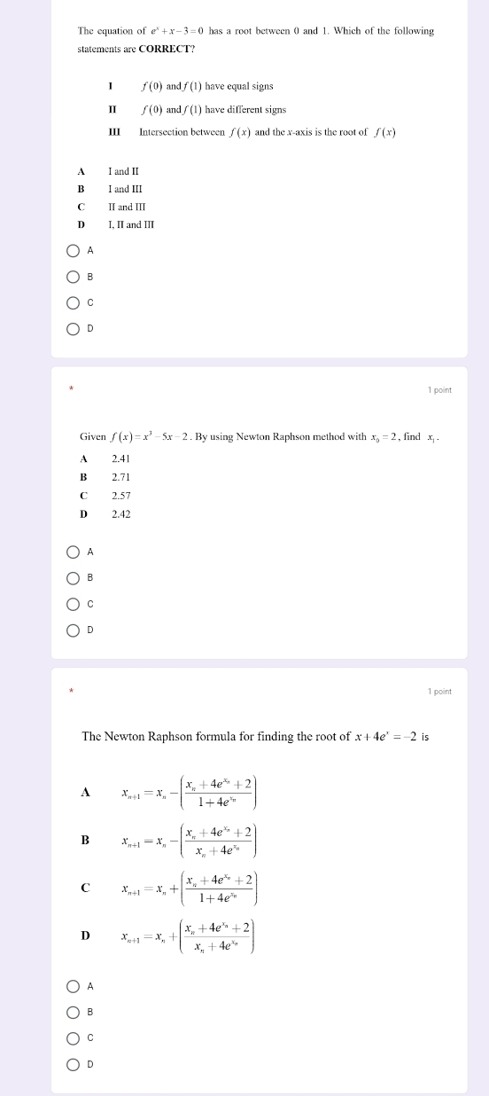 The equation of e^x+x-3=0 has a root between 0 and 1. Which of the following
statements are CORRECT?
I f(0) and f(1) have equal signs
π f(0) and f(1) have different signs
ⅢI Intersection between f(x) and the x-axis is the root of f(x)
A I and II
B I and III
C II and III
D I, II and III
A
B
C
D
1 point
Given f(x)=x^3-5x-2. By using Newton Raphson method with x_0=2 , find x.
A 2.41
B 2.71
C 2.57
D 2.42
A
B
C
D
1 point
The Newton Raphson formula for finding the root of x+4e^x=-2 is
A x_n+1=x_n-(frac x_n+4e^(x_n)+21+4e^(x_n))
B x_n+1=x_n-(frac x_n+4e^(x_n)+2x_n+4e^(x_n))
C x_n+1=x_n+(frac x_n+4e^(x_n)+21+4e^(x_n))
D x_n+1=x_n+(frac x_n+4e^(x_n)+2x_n+4e^(x_n))
A
B
C
D