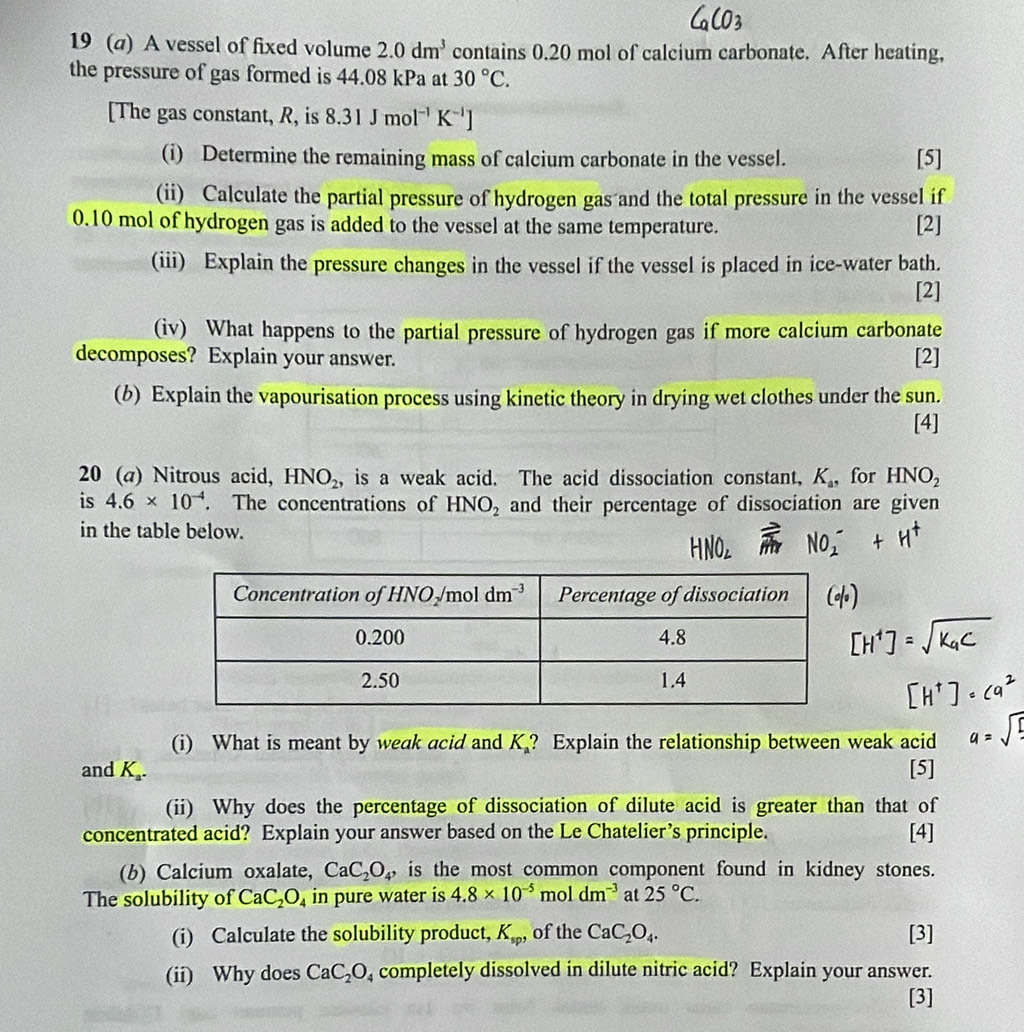 19 (a) A vessel of fixed volume 2.0dm^3 contains 0.20 mol of calcium carbonate. After heating,
the pressure of gas formed is 44.08 kPa at 30°C.
[The gas constant, R, is 8.31Jmol^(-1)K^(-1)]
(i) Determine the remaining mass of calcium carbonate in the vessel. [5]
(ii) Calculate the partial pressure of hydrogen gas and the total pressure in the vessel if
0.10 mol of hydrogen gas is added to the vessel at the same temperature. [2]
(iii) Explain the pressure changes in the vessel if the vessel is placed in ice-water bath.
[2]
(iv) What happens to the partial pressure of hydrogen gas if more calcium carbonate
decomposes? Explain your answer. [2]
(b) Explain the vapourisation process using kinetic theory in drying wet clothes under the sun.
[4]
20 (a) Nitrous acid, HNO_2 , is a weak acid. The acid dissociation constant, K_a, for HNO_2
is 4.6* 10^(-4). The concentrations of HNO_2 and their percentage of dissociation are given
in the table below.
(i) What is meant by weak acid and K_a ? Explain the relationship between weak acid
and K_a. [5]
(ii) Why does the percentage of dissociation of dilute acid is greater than that of
concentrated acid? Explain your answer based on the Le Chatelier’s principle. [4]
(b) Calcium oxalate, CaC_2O_4, is the most common component found in kidney stones.
The solubility of CaC_2O_4 in pure water is 4.8* 10^(-5) moldm^(-3) at 25°C.
(i) Calculate the solubility product, K_sp, of the CaC_2O_4. [3]
(ii) Why does CaC_2O_4 completely dissolved in dilute nitric acid? Explain your answer.
[3]