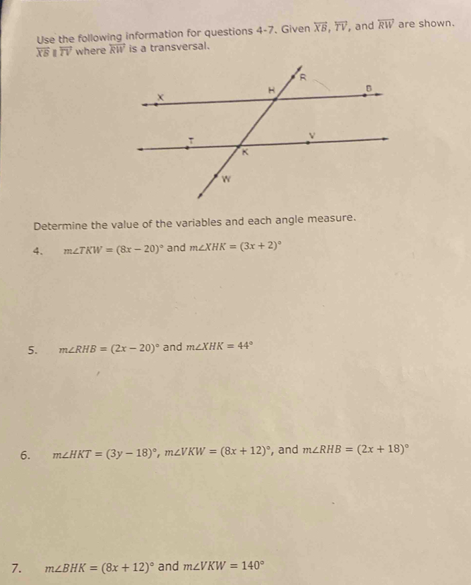 Use the following information for questions 4-7. Given overleftrightarrow XB, overleftrightarrow TV , and overleftrightarrow RW are shown.
overleftrightarrow XBparallel overleftrightarrow TV where overleftrightarrow RW is a transversal. 
Determine the value of the variables and each angle measure. 
4. m∠ TKW=(8x-20)^circ  and m∠ XHK=(3x+2)^circ 
5. m∠ RHB=(2x-20)^circ  and m∠ XHK=44°
6. m∠ HKT=(3y-18)^circ , m∠ VKW=(8x+12)^circ  , and m∠ RHB=(2x+18)^circ 
7. m∠ BHK=(8x+12)^circ  and m∠ VKW=140°