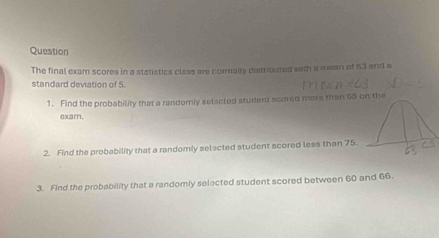 Question 
The final exam scores in a statistics class are normally distribured with a mean of 63 and a 
standard deviation of 5. 
1. Find the probability that a randomly selacted student scored more than 65 on the 
exam. 
2. Find the probability that a randomly selected student scored less than 75. 
3. Find the probability that a randomly selected student scored between 60 and 66.