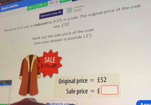 Sparx Maths 48 4Coverline X 10 
4A 
Bookwork code: 4E allowed Calculator 
The price of a coat is reduced by 8.5% in a sale. The original price of the coat 
was £52. 
Work out the sale price of the coat. 
Give your answer in pounds (£). 
ginal price =£52
Sale price =£□