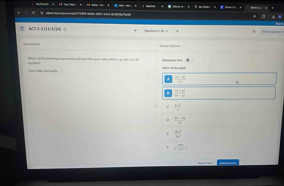 Dashboard Your Seph lnbox - be Maill - Amn Sephora Uterus: An My Citatio Clever | Pc Albert | Le 
albert.io/assignment/a37128f6-8a86-4d07-a4c2-82d918a75e08
Sherm
ACT 2-2 (11/1/24) Question 4 / 20 End Assignment
Instructions Answer Options
Which of the following expressions will have the same value when z, y, and z are all
doubled? Elimination Tool
Select all that apply
Select ALL that apply.
A  ((x+y))/z^2 
B  ((x+y))/(x-y) 
H C  ysqrt(x)/z 
D  (3x-2y)/4z 
E frac (3x)^25y^2
F  xyz/x+y+z 
Skip For Now Submit answer