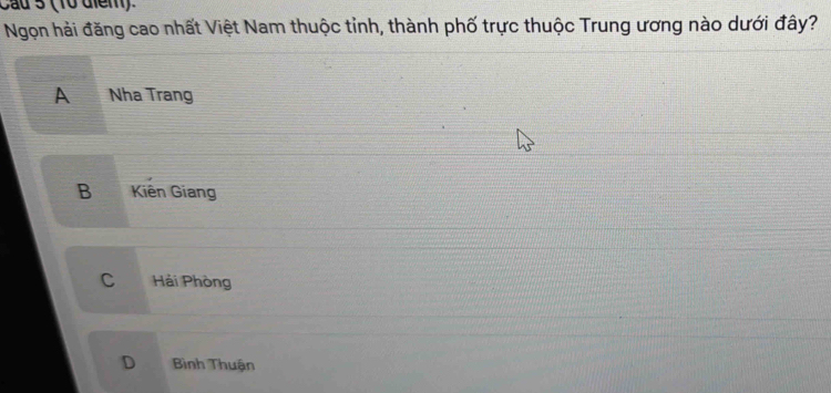 Cau 5 (10 diểm)
Ngọn hải đăng cao nhất Việt Nam thuộc tỉnh, thành phố trực thuộc Trung ương nào dưới đây?
A Nha Trang
B Kiên Giang
C Hải Phòng
D Bình Thuận