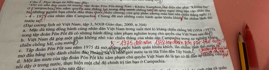 Đọc đoạn tư liệu sau đây:
*Do có sẵn âm mưu từ trướ
ở Campuchia /lên qu p đoàn Pôn Pốt-lêng X amphor 1 iện ho phái ''Khome Đó''
ay ngay súng bản vào nhân dân
ta,những pgười bạn chiến đầu thân thiết thủy a xương máu lăm nên chiến thắng ngày 17
− 4 − 19 của nhân dân Campuchia. Chúng đã mở những c hành quân khiêu khích lần chiếm lãnh thờ
nước ta7.
(Đại cương lịch sử Việt Nam, tập 3, NXB Giáo dục, 2000, tr. 304)
Mặc dù từng đồng hành cùng nhân dân Việt Nam trong suốt thời kì kháng chiến chống Mĩ (1954 - 1975),
song tập đoàn Pồn Pốt đã có những hành động xâm phạm nghiêm trọng chủ quyền của Việt Nam sau đó
b. Việt Nam đã góp một phần không nhỏ vào chiến thắng của nhân dân Campuchia trong sự nghiệp kháng
chiến chống Mĩ, cứy nước
c. Tập đoàn Pôn Pốt sau năm 1975 đã mở những cuộc hành quân khiêu khích, lần chiêm lãnh thôn
mở đầu bằng việc đánh chiếm đảo Hoàng Sa và biên giới nước ta từ Hà Tiên đên Tây Ninh.
d. Một âm mưu của tập đoàn Pôn Pốt khi xâm phạm chủ quyền Việt Nam đó là tạo có để đân áp hữ
đổi dây ở trong nước, thực hiện một chế độ chính trị tản bạo ở Campuchia.
ừ liêu sau đây:
nh của cả quân