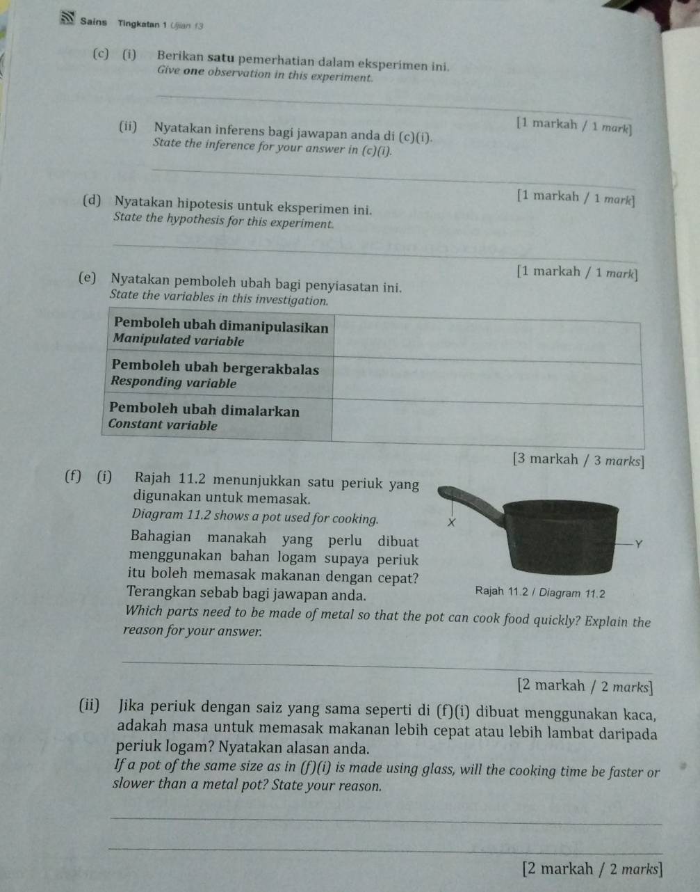 Sains Tingkatan 1 Ujian f3 
(c) (i) Berikan satu pemerhatian dalam eksperimen ini. 
Give one observation in this experiment. 
_ 
[1 markah / 1 mɑrk] 
(ii) Nyatakan inferens bagi jawapan anda di (c)(i). 
State the inference for your answer in (c)(i). 
_ 
[1 markah / 1 mork] 
(d) Nyatakan hipotesis untuk eksperimen ini. 
State the hypothesis for this experiment. 
_ 
[1 markah / 1 mark] 
(e) Nyatakan pemboleh ubah bagi penyiasatan ini. 
State the variables in this 
(f) (i) Rajah 11.2 menunjukkan satu periuk yang 
digunakan untuk memasak. 
Diagram 11.2 shows a pot used for cooking. 
Bahagian manakah yang perlu dibuat 
menggunakan bahan logam supaya periuk 
itu boleh memasak makanan dengan cepat? 
Terangkan sebab bagi jawapan anda. 
Which parts need to be made of metal so that the pot can cook food quickly? Explain the 
reason for your answer. 
_ 
_ 
[2 markah / 2 marks] 
(ii) Jika periuk dengan saiz yang sama seperti di (f)(i) dibuat menggunakan kaca, 
adakah masa untuk memasak makanan lebih cepat atau lebih lambat daripada 
periuk logam? Nyatakan alasan anda. 
If a pot of the same size as in (f)(i) is made using glass, will the cooking time be faster or 
slower than a metal pot? State your reason. 
_ 
_ 
[2 markah / 2 marks]