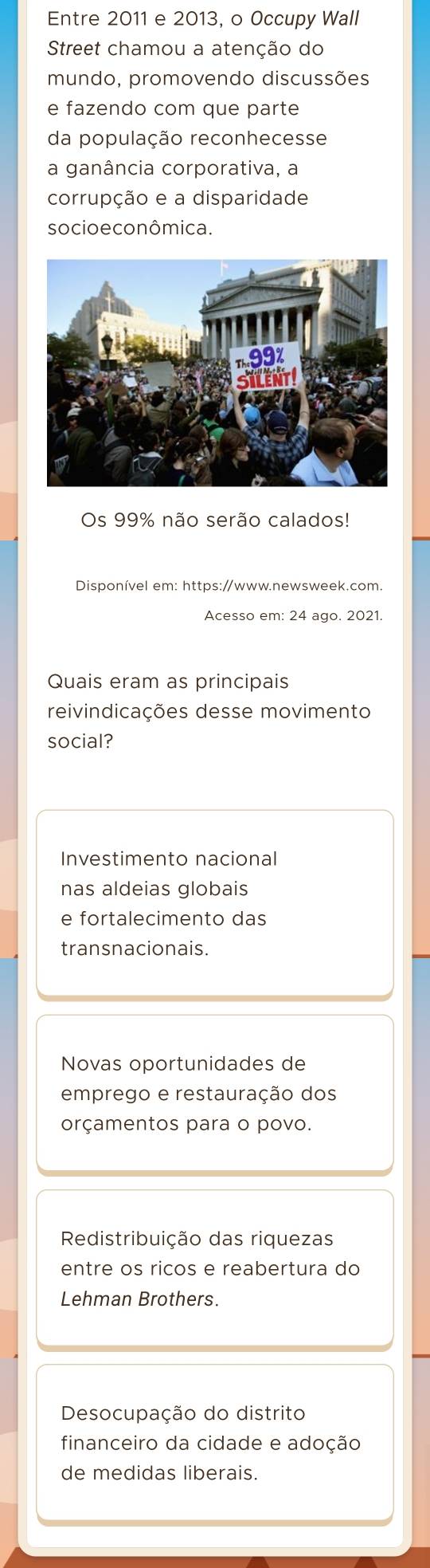 Entre 2011 e 2013, o Occupy Wall
Street chamou a atenção do
mundo, promovendo discussões
e fazendo com que parte
da população reconhecesse
a ganância corporativa, a
corrupção e a disparidade
so cio e co nômica.
Os 99% não serão calados!
Disponível em: https://www.newsweek.com.
Acesso em: 24 ago. 2021.
Quais eram as principais
reivindicações desse movimento
social?
Investimento nacional
nas aldeias globais
e fortalecimento das
transnacionais.
Novas oportunidades de
emprego e restauração dos
orçamentos para o povo.
Redistribuição das riquezas
entre os ricos e reabertura do
Lehman Brothers.
Desocupação do distrito
financeiro da cidade e adoção
de medidas liberais.