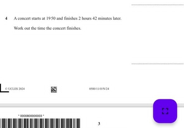 A concert starts at 1950 and finishes 2 hours 42 minutes later. 
Work out the time the concert finishes. 
_ 
○ UCLES 2024 0580/11/O/N/24 
0000800000003 * 
3