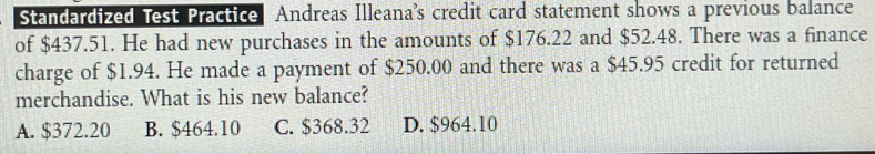 Standardized Test Practice Andreas Illeana's credit card statement shows a previous balance
of $437.51. He had new purchases in the amounts of $176.22 and $52.48. There was a finance
charge of $1.94. He made a payment of $250.00 and there was a $45.95 credit for returned
merchandise. What is his new balance?
A. $372.20 B. $464.10 C. $368.32 D. $964.10