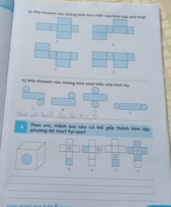 Hãy Khoanh vào những tinh thai triền của tinh hập chế nhật.
B
_
D
_
_
c) Hãy khoanh vào những hình khai triển của tình trụ.
B C
_
D
4 Theo em, mảnh bìa nào có thể gấp thành hình lập
phương đã cho? Tại sao?
0 0
。
0
_
A B C D
_
_
_