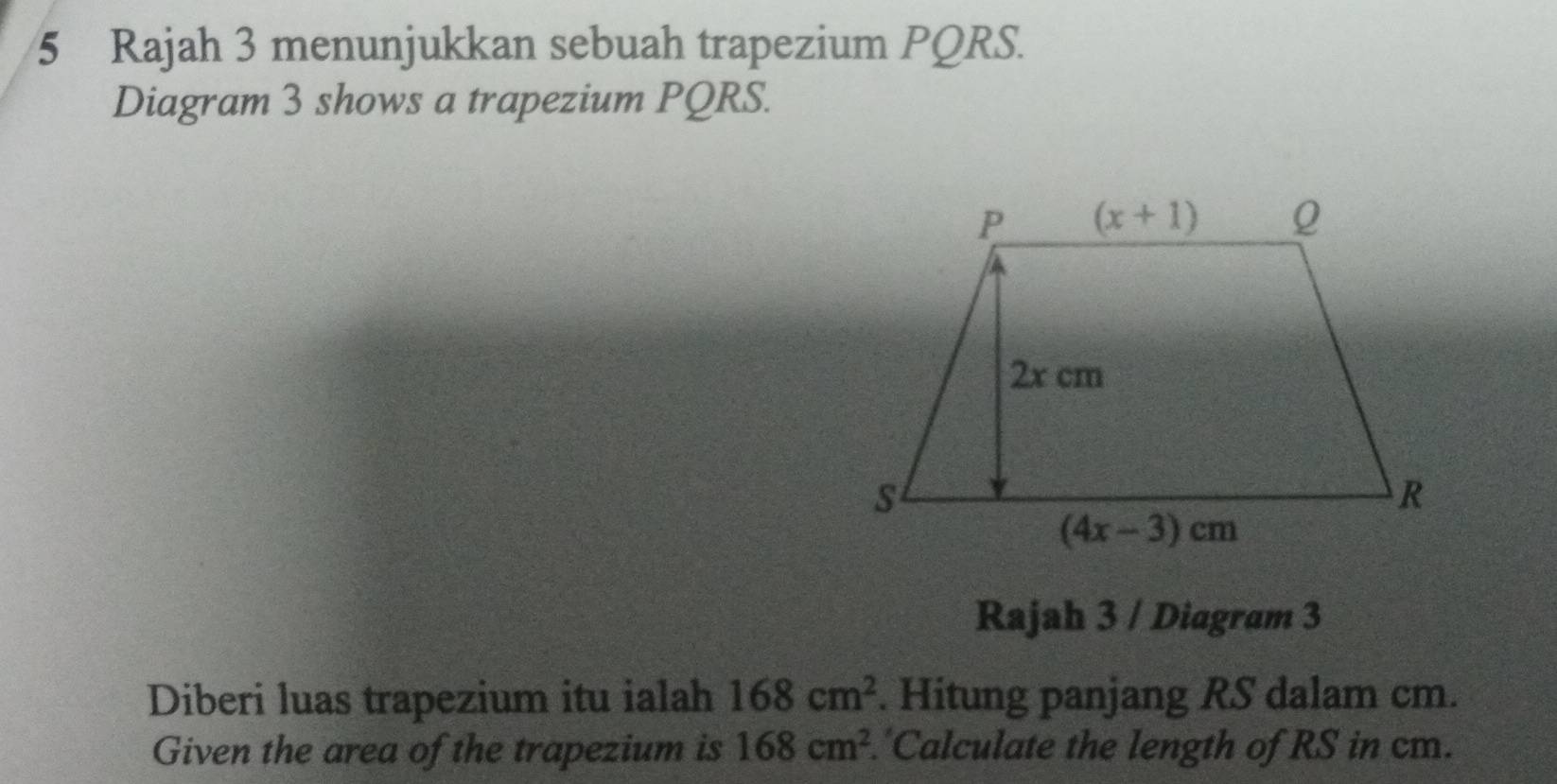 Rajah 3 menunjukkan sebuah trapezium PQRS.
Diagram 3 shows a trapezium PQRS.
Rajah 3 / Diagram 3
Diberi luas trapezium itu ialah 168cm^2. Hitung panjang RS dalam cm.
Given the area of the trapezium is 168cm^2 'Calculate the length of RS in cm.